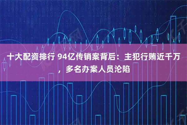 十大配资排行 94亿传销案背后：主犯行贿近千万，多名办案人员沦陷