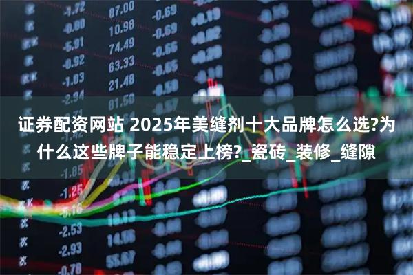 证券配资网站 2025年美缝剂十大品牌怎么选?为什么这些牌子能稳定上榜?_瓷砖_装修_缝隙