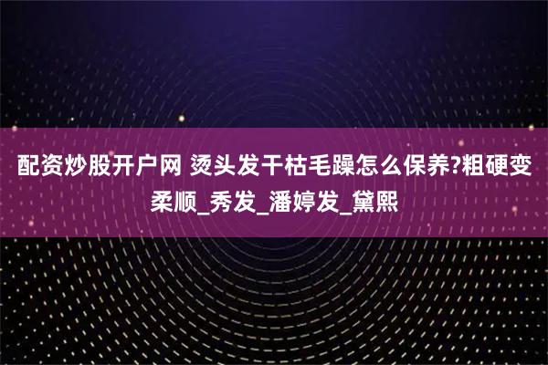 配资炒股开户网 烫头发干枯毛躁怎么保养?粗硬变柔顺_秀发_潘婷发_黛熙
