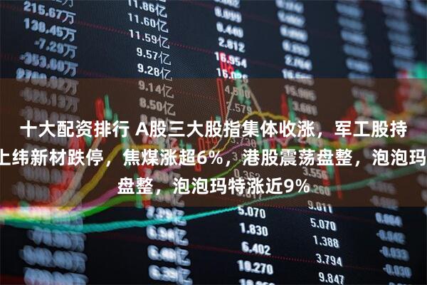 十大配资排行 A股三大股指集体收涨，军工股持续爆发，上纬新材跌停，焦煤涨超6%，港股震荡盘整，泡泡玛特涨近9%