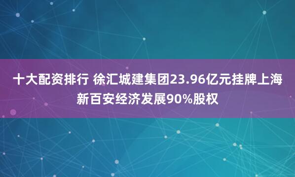 十大配资排行 徐汇城建集团23.96亿元挂牌上海新百安经济发展90%股权