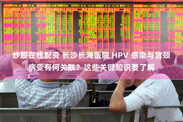炒股在线配资 长沙长海医院 HPV 感染与宫颈病变有何关联？这些关键知识要了解