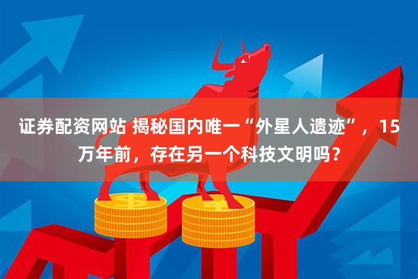 证券配资网站 揭秘国内唯一“外星人遗迹”，15万年前，存在另一个科技文明吗？
