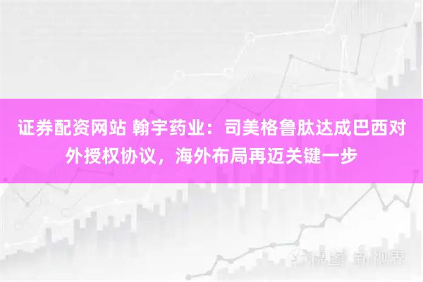 证券配资网站 翰宇药业：司美格鲁肽达成巴西对外授权协议，海外布局再迈关键一步