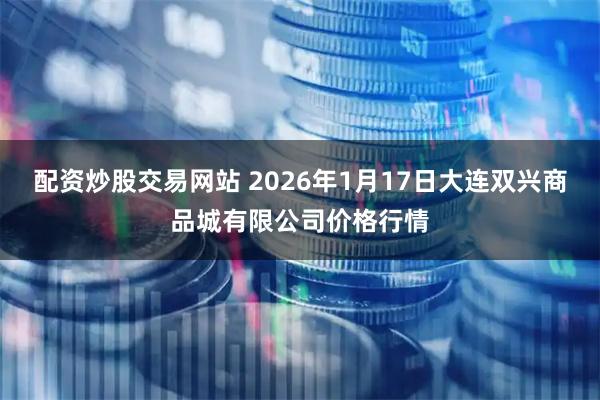 配资炒股交易网站 2026年1月17日大连双兴商品城有限公司价格行情